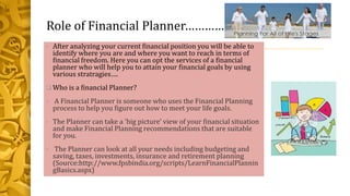 Role of Financial Planner………………
• After analyzing your current financial position you will be able to
identify where you are and where you want to reach in terms of
financial freedom. Here you can opt the services of a financial
planner who will help you to attain your financial goals by using
various stratragies….
 Who is a financial Planner?
• A Financial Planner is someone who uses the Financial Planning
process to help you figure out how to meet your life goals.
• The Planner can take a 'big picture' view of your financial situation
and make Financial Planning recommendations that are suitable
for you.
• The Planner can look at all your needs including budgeting and
saving, taxes, investments, insurance and retirement planning
(Source:http://www.fpsbindia.org/scripts/LearnFinancialPlannin
gBasics.aspx)
 