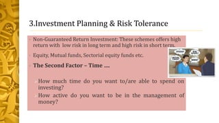 3.Investment Planning & Risk Tolerance
• Non-Guaranteed Return Investment: These schemes offers high
return with low risk in long term and high risk in short term.
• Equity, Mutual funds, Sectorial equity funds etc.
• The Second Factor – Time ….
How much time do you want to/are able to spend on
investing?
How active do you want to be in the management of
money?
 
