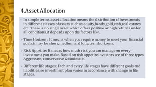 4.Asset Allocation
• In simple terms asset allocation means the distribution of investments
in different classes of assets such as equity,bonds,gold,cash,real estates
etc. There is no single asset which offers positive or high returns under
all conditions.it depends upon the factors like.
Time Horizon : It means when you require money to meet your financial
goals.it may be short, medium and long term horizons.
Risk Appetite: It means how much risk you can manage on every
investment you make. Based on risk appetite investors are of three types
Aggressive, conservative &Moderate.
Different life stages: Each and every life stages have different goals and
liabilities, so investment plan varies in accordance with change in life
stages.
 