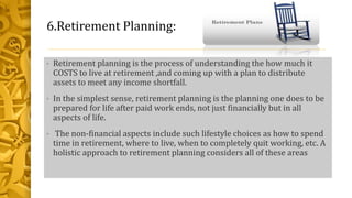 6.Retirement Planning:
• Retirement planning is the process of understanding the how much it
COSTS to live at retirement ,and coming up with a plan to distribute
assets to meet any income shortfall.
• In the simplest sense, retirement planning is the planning one does to be
prepared for life after paid work ends, not just financially but in all
aspects of life.
• The non-financial aspects include such lifestyle choices as how to spend
time in retirement, where to live, when to completely quit working, etc. A
holistic approach to retirement planning considers all of these areas
 