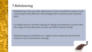 7.Rebalancing
• Rebalancing is the periodic adjustment of your portfolio to protect your
current gain with effective risk management to achieve your financial
goal.
• In simple terms it involves buying or selling investments to ensure that
the original asset allocation of your portfolio remains steady.
• Rebalancing your portfolio on a regular basis maintains the desired
returns in your investment strategy.
 
