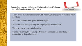 General consensus is that a well-diversified portfolio may
need rebalancing every 12 months.
• There are a number of reasons why you might choose to rebalance your
portfolio:
• Your risk tolerance or goals have changed
• You are considering selling and buying new investments
• To re-weight your asset allocation
• The relative weight of your portfolio in an asset class has changed
according to its performance
 