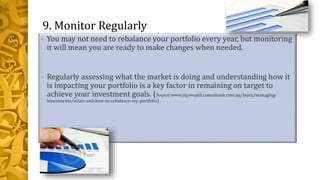 9. Monitor Regularly
• You may not need to rebalance your portfolio every year, but monitoring
it will mean you are ready to make changes when needed.
• Regularly assessing what the market is doing and understanding how it
is impacting your portfolio is a key factor in remaining on target to
achieve your investment goals. (Source:www.mywealth.commbank.com.au/learn/managing-
investments/when-and-how-to-rebalance-my-portfolio)
 