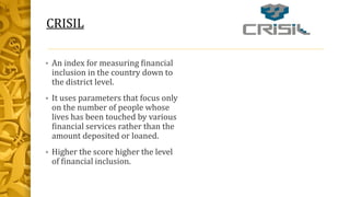 CRISIL
 An index for measuring financial
inclusion in the country down to
the district level.
 It uses parameters that focus only
on the number of people whose
lives has been touched by various
financial services rather than the
amount deposited or loaned.
 Higher the score higher the level
of financial inclusion.
 