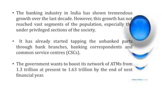 • The banking industry in India has shown tremendous
growth over the last decade. However, this growth has not
reached vast segments of the population, especially the
under privileged sections of the society.
• It has already started tapping the unbanked parts
through bank branches, banking correspondents and
common service centres (CSCs).
• The government wants to boost its network of ATMs from
1.3 trillion at present to 1.63 trillion by the end of next
financial year.
 