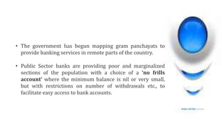 • The government has begun mapping gram panchayats to
provide banking services in remote parts of the country.
• Public Sector banks are providing poor and marginalized
sections of the population with a choice of a ‘no frills
account’ where the minimum balance is nil or very small,
but with restrictions on number of withdrawals etc., to
facilitate easy access to bank accounts.
 