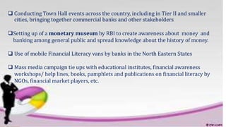  Conducting Town Hall events across the country, including in Tier II and smaller
cities, bringing together commercial banks and other stakeholders
Setting up of a monetary museum by RBI to create awareness about money and
banking among general public and spread knowledge about the history of money.
 Use of mobile Financial Literacy vans by banks in the North Eastern States
 Mass media campaign tie ups with educational institutes, financial awareness
workshops/ help lines, books, pamphlets and publications on financial literacy by
NGOs, financial market players, etc.
 