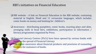 RBI’s initiatives on Financial Education
 RBI website - A link on Financial Education in the RBI website, containing
material in English, Hindi and 11 vernacular languages, which includes
comic books on money and banking for children's.
 Awareness - distributing pamphlets, comic books, enacting plays and skits,
arranging stalls in local fairs, exhibitions, participation in information /
literacy programmes organized by Press.
 Financial Literacy Centres (FLCs) have been opened by various banks with
focus on the spread of Financial Literacy
• To create awareness about financial products and provision of counseling
facilities for customers of banks.
 