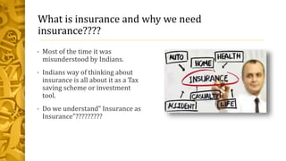 What is insurance and why we need
insurance????
• Most of the time it was
misunderstood by Indians.
• Indians way of thinking about
insurance is all about it as a Tax
saving scheme or investment
tool.
• Do we understand” Insurance as
Insurance”?????????
 