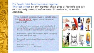 For People think Insurance as an expense:
The fact is that So any expense which gives a foothold and act
as a security towards unforeseen circumstances, is worth
spending.
• The moment someone wants to talk about
life INSURANCE to you, what comes to
your mind?
1. I really don’t need insurance now, I can plan for it
during the last quarter of financial year or my limit of
Rs. 1 lac is over. Now I don’t need insurance policy.
2. How should I ignore this Insurance Agent. He is going
to chase me day and night.
3. How much commission will this agent give back to
me???
4. I am too young to have
insurance………………….RIGHT????
 