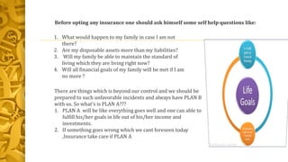 1. What would happen to my family in case I am not
there?
2. Are my disposable assets more than my liabilities?
3. Will my family be able to maintain the standard of
living which they are living right now?
4. Will all financial goals of my family will be met if I am
no more ?
Before opting any insurance one should ask himself some self help questions like:
There are things which is beyond our control and we should be
prepared to such unfavorable incidents and always have PLAN B
with us. So what's is PLAN A???
1. PLAN A will be like everything goes well and one can able to
fulfill his/her goals in life out of his/her income and
investments.
2. If something goes wrong which we cant foreseen today
,Insurance take care if PLAN A
 
