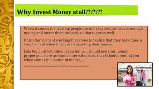 • When it comes to investing people are not very serious to save enough
money and invest them properly so that it grows well.
• Only after years of working they come to realize that they have done a
very bad job when it comes to investing their money.
• Lets Find out why should you feel you should use your money
properly……here are some interesting facts that I should remind you
when comes the matter of money….
• (Source:http://www.jagoinvestor.com/2015/07/why-to-invest-money.html)
 
