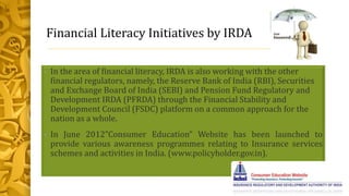 Financial Literacy Initiatives by IRDA
• In the area of financial literacy, IRDA is also working with the other
financial regulators, namely, the Reserve Bank of India (RBI), Securities
and Exchange Board of India (SEBI) and Pension Fund Regulatory and
Development IRDA (PFRDA) through the Financial Stability and
Development Council (FSDC) platform on a common approach for the
nation as a whole.
• In June 2012”Consumer Education” Website has been launched to
provide various awareness programmes relating to Insurance services
schemes and activities in India. (www.policyholder.gov.in).
 