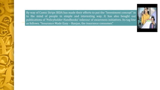By way of Comic Strips IRDA has made their efforts to put the “Investment concept” in
to the mind of people in simple and interesting way. It has also bought out
publications of ‘Policyholder Handbooks’ infavour of awareness initiatives. Its tag line
as follows. “Insurance Made Easy – Ranjan, the insurance consumer.”
 