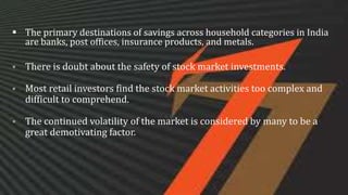  The primary destinations of savings across household categories in India
are banks, post offices, insurance products, and metals.
 There is doubt about the safety of stock market investments.
 Most retail investors find the stock market activities too complex and
difficult to comprehend.
 The continued volatility of the market is considered by many to be a
great demotivating factor.
 