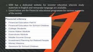 o SEBI has a dedicated website for investor education wherein study
materials in English and vernacular language are available.
o Listed below are the Financial educational programme for various segments
of the society.
 