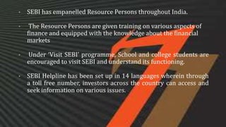 • SEBI has empanelled Resource Persons throughout India.
• The Resource Persons are given training on various aspects of
finance and equipped with the knowledge about the financial
markets
• Under ‘Visit SEBI’ programme, School and college students are
encouraged to visit SEBI and understand its functioning.
• SEBI Helpline has been set up in 14 languages wherein through
a toll free number, investors across the country can access and
seek information on various issues.
 