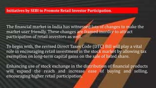 The financial market in India has witnessed lots of changes to make the
market user friendly. These changes are framed inorder to attract
participation of retail investors as well.
To begin with, the revised Direct Taxes Code (DTC) Bill will play a vital
role in encouraging retail investment in the stock market by allowing tax
exemption on long-term capital gains on the sale of listed share.
Enhancing use of stock exchange in the distribution of financial products
will expand the reach and increase ease of buying and selling,
encouraging higher retail participation.
Initiatives by SEBI to Promote Retail Investor Participation.
 