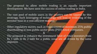 • The proposal to allow mobile trading is an equally important
development. We have seen the success of online trading in India.
• The vast pool of mobile users in the country can be tapped by this
stratragy. Such leveraging of technology will lead to widening of the
investor base in a cost-efficient manner.
• Other regulatory moves, such as requirement of minimum 25% public
shareholding in non-public sector units (PSU) listed companies.
&
• The proposal to enhance the investment limit of retail investors from
Rs 1 lakh to Rs 2 lakh for a public issue are all driven by the same
objective
 