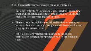 SEBI financial literacy awareness for your children's:
• National Institute of Securities Markets (NISM) is a public
trust and educational institute, established by (SEBI), the
regulator for securities market in India.
• The institute through its educational initiatives strives to
increase financial literacy through a wide demographic and
geographies across India.
• NISM also offers various continuing education and
certification programs for professionals in the financial
sector
 