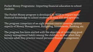 Pocket Money Programme -Imparting financial education to school
students
The Pocket Money program is developed by NISM to impart basic
financial knowledge to school students of class VIII and upwards.
The program comprises of an eight session course covering various
aspects of Money Management, Budgeting, Investments, Banking, etc.
The program has been started with the objective of cultivating good
money management habits among the children, so that when they
become adult they practice sound personal finance management.
 