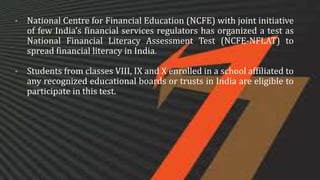 • National Centre for Financial Education (NCFE) with joint initiative
of few India’s financial services regulators has organized a test as
National Financial Literacy Assessment Test (NCFE-NFLAT) to
spread financial literacy in India.
• Students from classes VIII, IX and X enrolled in a school affiliated to
any recognized educational boards or trusts in India are eligible to
participate in this test.
 
