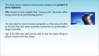 • The most basic reason to invest your money is to protect it
from inflation.
• The reason is very simple that "money will decrease after
many years in its purchasing power”.
• So you need to invest money properly so that you are able
to at least buy the same quantity tomorrow or preferably a
larger quantity.
• Eg: A Rs 100 note will not be able to buy the same thing in
future, what it can buy today.
 