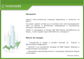 Началото

Сайтът www.investor.bg стартира официално в началото на
2001 г.
За кратко време успява да се наложи като най-посещаваният
сайт за бизнес и финансова информация в българското
интернет пространство
Сайтът е посещаван от близо 230 000 реални потребители на
месец , които правят над 4 500 000 млн. импресии


Място на пазара

 - Investor.bg е лидер в онлайн сектора на       бизнес и
финансовата инфрмация
 - Носител е на множество награди на БФБ София, борсови и
инвеститорски асоциации
 - Притежава най-авторитетния и посещаван финансов форум
в България
                                            Източник: Gemius
 