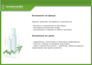 Основният ни фокус:


Новини, анализи, интервюта и прогнози за:

- бизнеса и икономиката в България;
- българския капиталов пазар;
- икономиката и борсите в света и региона.


Основните ни цели:


- навременна, качествена и обективна информация;
- лоялна и имаща ни доверие аудитория;
- нови и практични услуги – нюзлетър, мобилна версия,
известяване при важни събития.
 