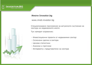Имоти Investor.bg

www.imoti.investor.bg

Специализирано приложение за актуалното състояние на
сектора на недвижимите имоти

Тук намират отражение:


- Инвестиционни проекти от недвижимия сектор:
- Сключени сделки в сектора
- Ценови статистики
- Анализи и прогнози
- Интервюта с представители на сектора
 