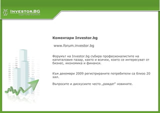 Коментари Investor.bg

www.forum.investor.bg


Форумът на Investor.bg събира професионалистите на
капиталовия пазар, както и всички, които се интересуват от
бизнес, икономика и финанси.


Към декември 2009 регистрираните потребители са близо 20
хил.

Въпросите и дискусиите често „раждат“ новините.
 