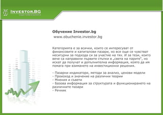 Обучение Investor.bg
www.obuchenie.investor.bg


Категорията е за всички, които се интересуват от
финансовите и капиталови пазари, но все още се чувстват
несигурни за подхода си за участие на тях. И за тези, които
вече са направили първите стъпки в „света на парите“, но
искат да получат и допълнителна информация, която да им
помага при взимането на инвестиционни решения.

- Пазарни индикатори, методи за анализ, ценови модели
- Произход и значение на различни теории
- Мнения и съвети
- Базова информация за структурата и функционирането на
различните пазари
- Речник
 
