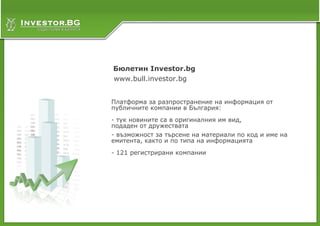 Слайд 8
Бюлетин Investor.bg
www.bull.investor.bg


Платформа за разпространение на информация от
публичните компании в България:
- тук новините са в оригиналния им вид,
подаден от дружествата
- възможност за търсене на материали по код и име на
емитента, както и по типа на информацията
- 121 регистрирани компании
 