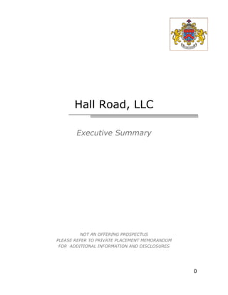 Hall Road, LLC

       Executive Summary




          NOT AN OFFERING PROSPECTUS
PLEASE REFER TO PRIVATE PLACEMENT MEMORANDUM
 FOR ADDITIONAL INFORMATION AND DISCLOSURES




                                               0
 