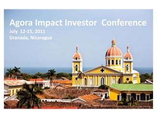 Agora Impact Investor  Conference July  12-15, 2011 Granada, Nicaragua 