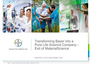 Transforming Bayer into a 
Pure Life Science Company - 
Exit of MaterialScience 
September 18, 2014 / Marijn Dekkers, CEO 
Page 1 • Investor Conference Call • Marijn Dekkers • September 18, 2014 
 