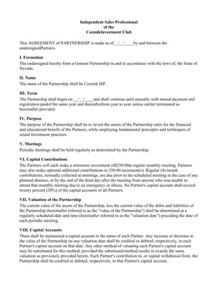 Independent Sales Professional
of the
CozmikInvestment Club
This AGREEMENT of PARTNERSHIP is made as of__/__/____by and between the
undersignedPartners.
I. Formation
The undersigned hereby form a General Partnership in,and in accordance with the laws of, the State of
Nevada.
II. Name
The name of the Partnership shall be Cozmik ISP.
III. Term
The Partnership shall begin on __/__/____and shall continue until annually with annual payment and
registration paidof the same year and thereafterfrom year to year unless earlier terminated as
hereinafter provided.
IV. Purpose
The purpose of the Partnership shall be to invest the assets of the Partnership sales for the financial
and educational benefit of the Partners, while employing fundamental principles and techniques of
sound investment practices.
V. Meetings
Periodic meetings shall be held regularly as determined by the Partnership.
VI. Capital Contributions
The Partners will each make a minimum investment of$250.00at regular monthly meeting. Partners
may also make optional additional contributions in 250.00 increment(s). Regular (4) month
contributions, normally collected at meetings, are due prior to the scheduled meeting in the case of any
planned absence, or by the end of the third day after the meeting from anyone who was unable to
attend that monthly meeting due to an emergency or illness. No Partner's capital account shall exceed
twenty percent (20%) of the capital accounts of all Partners.
VII. Valuation of the Partnership
The current value of the assets of the Partnership, less the current value of the debts and liabilities of
the Partnership (hereinafter referred to as the "value of the Partnership") shall be determined at a
regularly scheduled date and time (hereinafter referred to as the "valuation date") preceding the date of
each periodic meeting.
VIII. Capital Accounts
There shall be maintained a capital account in the name of each Partner. Any increase or decrease in
the value of the Partnership on any valuation date shall be credited or debited, respectively, to each
Partner's capital account on that date. Any other method of valuating each Partner's capital account
may be substituted for this method, provided the substituted method results in exactly the same
valuation as previously provided herein. Each Partner's contribution to, or capital withdrawal from, the
Partnership shall be credited or debited, respectively, to that Partner's capital account.
 