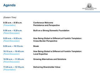(Eastern Time) 
8:30 a.m. – 8:50 a.m. Conference Welcome 
(Presentation) Persistence and Perspective 
8:50 a.m. – 9:20 a.m. Built on a Strong Domestic Foundation 
(Panel Discussion) 
9:25 a.m. – 9:55 a.m. How Being Global is Different at Franklin Templeton: 
(Panel Discussion) Cross-Border Perspective 
9:55 a.m. – 10:15 a.m. Break 
10:15 a.m. – 10:45 a.m. How Being Global is Different at Franklin Templeton: 
(Panel Discussion) Local Expertise 
10:50 a.m. – 11:20 a.m. Growing Alternatives and Solutions 
(Panel Discussion) 
11:25 a.m. – 12:10 p.m. Delivering Shareholder Value 
(Presentation) 
Agenda  
