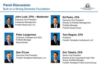 Panel Discussion 
Built on a Strong Domestic Foundation 
John Lusk, CPA – Moderator 
Executive Vice President 
Investment Management 
Franklin Resources, Inc. 
Peter Langerman 
Chairman, President and CEO Portfolio Manager 
Mutual Series 
Ed Perks, CFA 
Executive Vice President 
Director of Portfolio Management, 
Portfolio Manager 
Franklin Equity Group 
Dan O'Lear 
Executive Vice President 
Franklin Templeton Distributors, Inc. 
Eric Takaha, CFA 
Senior Vice President 
Director of the Corporate & High Yield Group, Portfolio Manager 
Franklin Templeton Fixed Income Group 
Tom Regner, CFA 
President 
Franklin Templeton Institutional, LLC  