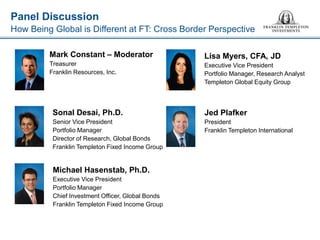 Panel Discussion 
How Being Global is Different at FT: Cross Border Perspective 
Mark Constant – Moderator 
Treasurer 
Franklin Resources, Inc. 
Sonal Desai, Ph.D. 
Senior Vice President 
Portfolio Manager 
Director of Research, Global Bonds 
Franklin Templeton Fixed Income Group 
Lisa Myers, CFA, JD 
Executive Vice President 
Portfolio Manager, Research Analyst 
Templeton Global Equity Group 
Michael Hasenstab, Ph.D. 
Executive Vice President 
Portfolio Manager 
Chief Investment Officer, Global Bonds 
Franklin Templeton Fixed Income Group 
Jed Plafker 
President 
Franklin Templeton International  