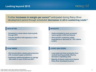 Rainy River project development considerations
14
CURRENT PLAN(2)2014 FEASIBILITY ESTIMATE(1)
Start-up / commissioning
Development capital estimate
2015 capital spend estimate
Late-2016
$
885million
Mid-2017
$
808million
• The Rainy River project
continues to maintain
the flexibility to further
extend or accelerate
construction as market
conditions evolve
Project construction extended by six months to enhance financial flexibility
1. Feasibility estimate based on $1.05 CDN/USD foreign exchange rate.
2. Current plan based on $1.25 CDN/USD foreign exchange rate.
3. Refer to Endnote on all-in sustaining costs under the heading “Non-GAAP Measures”. First nine years.
• $69 million spent in 2014
Remaining
All-in sustaining costs(3)
$
736 /oz $
658 /oz
$
418million $
300million
 