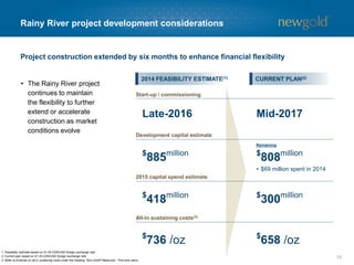 15
Rainy River overview
1. Refer to Endnote on all-in sustaining costs under the heading “Non-GAAP Measures”. First nine years.
• $0.05 change in exchange rate
equals ~$100 million change in
after-tax NAV and 2.0% change
in IRR
• $100 per ounce change in gold
price equals ~$180 million
change in after-tax NAV and
3.0% change in IRR
Average Mill
Head Grade (g/t)
Underground Grade (g/t)
Open Pit Grade (g/t)
0
50
100
150
200
250
300
350
2017 2018 2019 2020 2021
Open Pit Underground
1.5 1.5 1.5 1.5 1.5
Thousandounces
1.5
--
1.5
--
1.4
4.5
1.4
4.8
1.3
5.3
PROJECT ECONOMICS GRADE, PRODUCTION AND COST PROFILES
$658 /oz
ALL-IN SUSTAINING COSTS(1)
Gold Price ($/oz)
Silver Price ($/oz)
CDN/USD ($)
$1,300
$16.00
$1.25
After-tax
5% NPV ($mm) $484
IRR (%) 13.7
Payback (years) 5.2
 