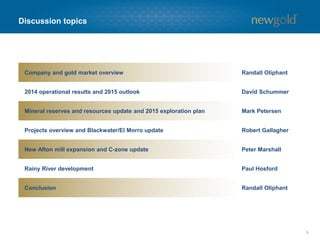 Cautionary statements
3
CAUTIONARY NOTE REGARDING FORWARD-LOOKING STATEMENTS
Certain information contained in this presentation, including any information relating to New Gold’s future financial or operating performance are “forward looking”. All statements in this presentation,
other than statements of historical fact, which address events, results, outcomes or developments that New Gold expects to occur are “forward-looking statements”. Forward-looking statements are
statements that are not historical facts and are generally, but not always, identified by the use of forward-looking terminology such as “plans”, “expects”, “is expected”, “budget”, “scheduled”,
“targeted”, “estimates”, “forecasts”, “intends”, “anticipates”, “projects”, “potential”, “believes” or variations of such words and phrases or statements that certain actions, events or results “may”,
“could”, “would”, “should”, “might” or “will be taken”, “occur” or “be achieved” or the negative connotation of such terms. Forward-looking statements in this presentation include, among others,
statements with respect to: guidance for production, total cash costs and all-in sustaining costs (as well as the related margin), and the factors contributing to those expected results, as well as
expected capital expenditures; expected reductions in the carrying value of New Gold’s assets; mine life; mineral reserve and resource estimates; grades expected to be mined at the company’s
operations; the expected production, costs, economics, grade and operating parameters of the Rainy River project; planned activities for 2015 and beyond at the company’s operations and projects,
as well as planned exploration activities and expenses; the results of the C-zone study, including operating parameters and expected mine life, production, costs and project economics; plans to
advance the C-zone project, including permitting requirements, impact on the historic Teck tailings facility, capital expenditures and potential timelines; expected production and costs for the
Blackwater project; targeted timing for commissioning and full production (and other activities) related to the New Afton mill expansion and Rainy River and the sequencing of Blackwater; and cash
flow expected from Cerro San Pedro to the end of the residual leach period relative to expected closure costs.
All forward-looking statements in this presentation are based on the opinions and estimates of management as of the date such statements are made and are subject to important risk factors and
uncertainties, many of which are beyond New Gold’s ability to control or predict. Certain material assumptions regarding such forward-looking statements are discussed in this presentation, New
Gold’s annual and quarterly management’s discussion and analysis (“MD&A”), its Annual Information Form and its Technical Reports filed at www.sedar.com. In addition to, and subject to, such
assumptions discussed in more detail elsewhere, the forward-looking statements in this presentation are also subject to the following assumptions: (1) there being no significant disruptions affecting
New Gold’s operations; (2) political and legal developments in jurisdictions where New Gold operates, or may in the future operate, being consistent with New Gold’s current expectations; (3) the
accuracy of New Gold’s current mineral reserve and resource estimates; (4) the exchange rate between the Canadian dollar, Australian dollar, Mexican peso and U.S. dollar being approximately
consistent with current levels; (5) prices for diesel, natural gas, fuel oil, electricity and other key supplies being approximately consistent with current levels; (6) equipment, labour and materials costs
increasing on a basis consistent with New Gold’s current expectations; (7) arrangements with First Nations and other Aboriginal groups in respect of Rainy River and Blackwater being consistent
with New Gold’s current expectations; (8) all required permits, licenses and authorizations being obtained from the relevant governments and other relevant stakeholders within the expected
timelines; (9) the results of the feasibility studies for the Rainy River and Blackwater projects being realized; and (10) in the case of production, cost and expenditure outlooks at operating mines for
2016 and 2017, additionally, commodity prices and exchange rates being consistent with those estimated for purposes of 2015 guidance.
Forward-looking statements are necessarily based on estimates and assumptions that are inherently subject to known and unknown risks, uncertainties and other factors that may cause actual
results, level of activity, performance or achievements to be materially different from those expressed or implied by such forward-looking statements. Such factors include, without limitation:
significant capital requirements and the availability and management of capital resources; additional funding requirements; price volatility in the spot and forward markets for metals and other
commodities; fluctuations in the international currency markets and in the rates of exchange of the currencies of Canada, the United States, Australia, Mexico and Chile; discrepancies between
actual and estimated production, between actual and estimated reserves and resources and between actual and estimated metallurgical recoveries; changes in national and local government
legislation in Canada, the United States, Australia, Mexico and Chile or any other country in which New Gold currently or may in the future carry on business; taxation; controls, regulations and
political or economic developments in the countries in which New Gold does or may carry on business; the speculative nature of mineral exploration and development, including the risks of obtaining
and maintaining the validity and enforceability of the necessary licenses and permits and complying with the permitting requirements of each jurisdiction in which New Gold operates, including, but
not limited to: in Canada, obtaining the necessary permits for the Rainy River and Blackwater projects; in Mexico, where Cerro San Pedro has a history of ongoing legal challenges related to our
environmental authorization (EIS); and in Chile, where certain activities at El Morro have been delayed due to litigation relating to its environmental permit; the lack of certainty with respect to foreign
legal systems, which may not be immune from the influence of political pressure, corruption or other factors that are inconsistent with the rule of law; the uncertainties inherent to current and future
legal challenges New Gold is or may become a party to; diminishing quantities or grades of reserves and resources; competition; loss of key employees; rising costs of labour, supplies, fuel and
equipment; actual results of current exploration or reclamation activities; uncertainties inherent to mining economic studies including the feasibility studies for Rainy River and Blackwater and the C-
zone study; the uncertainty with respect to prevailing market conditions necessary for a positive development decision at Blackwater; changes in project parameters as plans continue to be refined;
accidents; labour disputes; defective title to mineral claims or property or contests over claims to mineral properties; unexpected delays and costs inherent to consulting and accommodating rights of
First Nations and other Aboriginal groups; uncertainties with respect to obtaining all necessary surface and other land use rights or tenure for Rainy River; risks, uncertainties and unanticipated
delays associated with obtaining and maintaining necessary licenses, permits and authorizations and complying with permitting requirements, including those associated with the environmental
assessment process for Blackwater. In addition, there are risks and hazards associated with the business of mineral exploration, development and mining, including environmental events and
hazards, industrial accidents, unusual or unexpected formations, pressures, cave-ins, flooding and gold bullion losses (and the risk of inadequate insurance or inability to obtain insurance to cover
these risks) as well as “Risk Factors” included in New Gold’s disclosure documents filed on and available at www.sedar.com.
Forward-looking statements are not guarantees of future performance, and actual results and future events could materially differ from those anticipated in such statements. All of the forward-
looking statements contained in this presentation are qualified by these cautionary statements. New Gold expressly disclaims any intention or obligation to update or revise any forward-looking
statements whether as a result of new information, events or otherwise, except in accordance with applicable securities laws.
The footnotes, endnotes and appendices to this presentation contain important information. The endnotes and appendices are found at the end of the presentation.
ALL AMOUNTS IN U.S. DOLLARS UNLESS OTHERWISE STATED
 