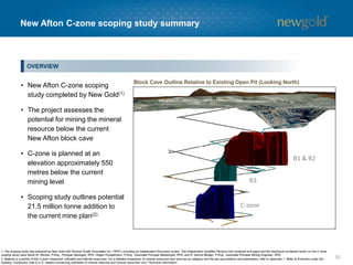 New Afton C-zone scoping study summary (cont’d)
52
• Total tonnes to be mined/processed
- 21.5 million
• Mine life of five years, including ramp-up period
• Full-year production to average 107,000 ounces
of gold and 77 million pounds of copper
− Life-of-mine to produce 522,000 ounces of
gold and 377 million pounds of copper
• Average gold and copper grades of 0.76 grams
per tonne and 0.80%
• Development capital of $349 million and
sustaining capital of $110 million
− Majority of mining equipment from current
operation would be utilized for C-zone
• Average operating cost of $19.24 per tonne
(2014A - $17.35); drivers of increase versus
current operating cost:
− Increase in conveying distance
− Ventilation costs
− Pumping costs
• Cash costs in line with current operations
Gold Price ($/oz)
Copper Price ($/lb)
CDN/USD ($)
$1,300
$3.00
$1.25
After-tax
5% NPV ($mm) $138
IRR (%) 13.5
Payback (years) 3.0
KEY SENSITIVITIES
$100 per ounce change in gold price ~$10 million in after-tax NAV
$0.25 per pound change in copper price ~$10 million in after-tax NAV
$0.05 change in exchange rate ~$5 million in after-tax NAV
C-ZONE ECONOMICS (Long-term assumptions)
DEVELOPMENT CAPITAL DETAILS
1. The scoping study discussed above is based on measured, indicated and inferred resources and is preliminary in nature. Accordingly, the scoping study is subject to a high degree of uncertainty. The scoping study includes mineral resources that are considered too speculative
geologically to have economic considerations applied to them that would enable them to be categorized as mineral reserves and there is no certainty the scoping study will be realized. Refer to Appendix 1 for additional information. The key parameters and assumptions associated
with the C- zone scoping study do not impact on the current New Afton mining operation or the New Afton B-zone reserves.
CRUSH/CONVEY SYSTEMS (19%)
TAILINGS (16%)
CONTINGENCY/OTHER (24%)
C-ZONE DEVELOPMENT (37%)
MOBILE EQUIPMENT PURCHASE (4%)
 