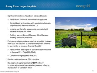 Rainy River timeline
59
2014
2015 2016 2017
Q1 Q2 Q3 Q4 Q1 Q2 Q3 Q4 Q1 Q2
Complete Feasibility Study
Submit Environmental Assessment Report
Order Long Lead Equipment
Award EPCM Contract
Detailed Engineering & Procurement
Provincial Environmental Assessment Approval
Federal Environmental Assessment Approval
Delivery of Mobile Equipment
Process Plant Construction
Power Line Construction
Commence Pre-Strip & Pit Development
Tailings & Water Management Facilities Construction
Commissioning
Targeted milestones
Mid-2017 – Start-up and Commissioning
70% completed to date
 