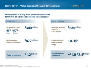 Blackwater – Value creation through development
671. Based on $1.25 CDN/USD foreign exchange rate.
2. Based on first five years at $1,300 per ounce gold, $16 per ounce silver and $1.25 CDN/USD foreign exchange rate.
UPSIDE
$
630millionAcquisition cost
100%
Shares
$
1,576millionDevelopment
capital estimate(1)
$
2.2billion
Total investment
Average annual
after-tax
cash flow(2)
Potential cash
flow multiple
range
Implied value
potential
$
415million
~8-10x
Development of Blackwater presents opportunity
for $1.1 to $2.0 billion of potential value creation
~$
3.3-$
4.2billion
INVESTMENT VALUE POTENTIAL
 