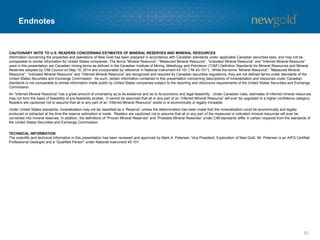 Endnotes (cont’d)
82
NON-GAAP MEASURES
(1) ALL-IN SUSTAINING COSTS
Consistent with guidance announced in 2013 by the World Gold Council, an association of various gold mining companies from around the world of which New Gold is a member, New Gold
defines “all-in sustaining costs” per ounce as the sum of total cash costs, capital expenditures that are sustaining in nature, corporate general and administrative costs, capitalized and
expensed exploration that is sustaining in nature and environmental reclamation costs, all divided by the ounces of gold sold to arrive at a per ounce figure. New Gold believes this non-GAAP
financial measure provides further transparency into costs associated with producing gold and will assist analysts, investors and other stakeholders of the company in assessing the company’s
operating performance, its ability to generate free cash flow from current operations and its overall value. This data is furnished to provide additional information and is a non-GAAP financial
measure. All-in sustaining costs presented do not have a standardized meaning under IFRS and may not be comparable to similar measures presented by other mining companies. It should
not be considered in isolation or as a substitute for measures of performance prepared in accordance with IFRS and is not necessarily indicative of cash flow from operations under IFRS or
operating costs presented under IFRS. Further details regarding historical all-in sustaining costs and a reconciliation to the nearest IFRS measures are provided in the MD&A accompanying
New Gold’s financial statements filed from time to time on www.sedar.com.
(2) TOTAL CASH COSTS
“Total cash costs” per ounce figures are non-GAAP measures which are calculated in accordance with a standard developed by The Gold Institute, a worldwide association of suppliers of gold
and gold products that ceased operations in 2002. Adoption of the standard is voluntary and the cost measures presented may not be comparable to other similarly titled measures of other
companies. New Gold reports total cash costs on a sales basis. The company believes that certain investors use this information to evaluate the company’s performance and ability to
generate liquidity through operating cash flow to fund future capital expenditures and working capital needs. This measure, along with sales, is considered to be a key indicator of the
company’s ability to generate operating earnings and cash flow from its mining operations. Total cash costs include mine site operating costs such as mining, processing and administration
costs, royalties, production taxes, and realized gains and losses on fuel contracts, but are exclusive of amortization, reclamation, capital and exploration costs and net of by-product sales.
Total cash costs are then divided by ounces of gold sold to arrive at a per ounce figure. Co-product cash costs remove the impact of other metal sales that are produced as a by-product of
gold production and apportion the cash costs to each metal produced on a percentage of revenue basis, and subsequently divides the amount by the total ounces of gold or silver or pounds of
copper sold, as the case may be, to arrive at per ounce or per pound figures. Unless otherwise indicated, all total cash cost information in this presentation is net of by-product sales. This data
is furnished to provide additional information and is a non-GAAP financial measure. Total cash costs and co-product cash costs presented do not have a standardized meaning under IFRS
and may not be comparable to similar measures presented by other mining companies. It should not be considered in isolation or as a substitute for measures of performance prepared in
accordance with IFRS and is not necessarily indicative of cash flow from operations under IFRS or operating costs presented under GAAP. Further details regarding historical total cash costs
and a reconciliation to the nearest IFRS measures are provided in the MD&A accompanying New Gold’s financial statements filed from time to time on www.sedar.com.
(3) AVERAGE REALIZED PRICE
“Average realized price per ounce or pound sold” is a non-GAAP financial measure with no standard meaning under IFRS. Management uses this measure to better understand the price
realized in each reporting period for gold, silver, and copper sales. Average realized price includes realized gains and losses from gold hedge settlements up until May 15, 2013 but excludes
from revenues unrealized gains and losses on non-hedged derivative contracts and the revenue reduction related to the non-cash accounting charge as the loss incurred on the monetization
of the company’s legacy hedge position is realized into income over the original term of the hedge contract. Average realized price is intended to provide additional information only and does
not have any standardized definition under IFRS; it should not be considered in isolation or as a substitute for measures of performance prepared in accordance with IFRS. Other companies
may calculate this measure differently and this measure is unlikely to be comparable to similar measures presented by other companies.
(4) MARGIN
“Margin” is a non-GAAP financial measure with no standard meaning under IFRS, which management uses to further evaluate the Company’s results of operations in each reporting period.
Margin per ounce is equal to the realized gold price per ounce less costs (being total cash costs or all-in sustaining costs, as the case may be) per ounce. Margin is intended to provide
additional information only and does not have any standardized definition under IFRS; it should not be considered in isolation or as a substitute for measures of performance prepared in
accordance with IFRS. Other companies may calculate this measure differently and this measure is unlikely to be comparable to similar measures presented by other companies.
 