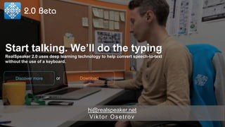 hi@realspeaker.net
Viktor Osetrov
Start talking. We’ll do the typing
RealSpeaker 2.0 uses deep learning technology to help convert speech-to-text
without the use of a keyboard.
DownloadDiscover more or
 