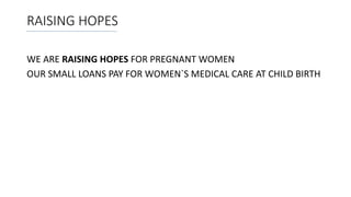 RAISING HOPES
WE ARE RAISING HOPES FOR PREGNANT WOMEN
OUR SMALL LOANS PAY FOR WOMEN`S MEDICAL CARE AT CHILD BIRTH
 