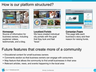 16	
  Strictly Confidential
How is our platform structured?
Homepage
Source of information for
business owners, including
explainer videos,
testimonials, and a blog.
Localized Portals
We have created individual
city portals with the goal
that they look and feel
“local.”
Campaign Pages
This page tells each
business’s story and their
reason for raising funds.
Future features that create more of a community
§  Educational content for small business owners
§  Comments section so that business owners can engage with consumers
§  Map feature that allows the community to find small businesses in their area
§  Relevant articles, news, and events happening in the local area
 